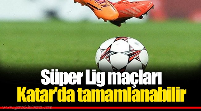 Süper Lig maçları Katar'da tamamlanabilir
