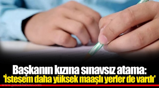 Başkanın kızına sınavsız atama: 'İstesem daha yüksek maaşlı yerler de vardı'