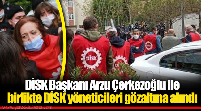 DİSK Başkanı Arzu Çerkezoğlu ile birlikte DİSK yöneticileri gözaltına alındı