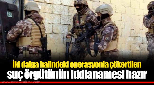 İki dalga halindeki operasyonla çökertilen suç örgütünün iddianamesi hazır
