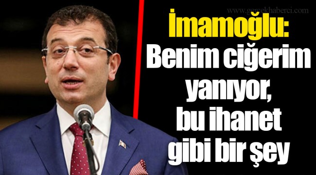 İmamoğlu: Benim ciğerim yanıyor, bu ihanet gibi bir şey