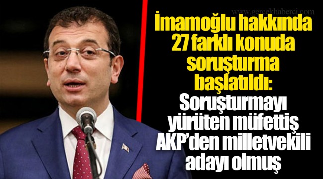 İmamoğlu hakkında 27 farklı konuda soruşturma başlatıldı: Soruşturmayı yürüten müfettiş AKP’den milletvekili adayı olmuş