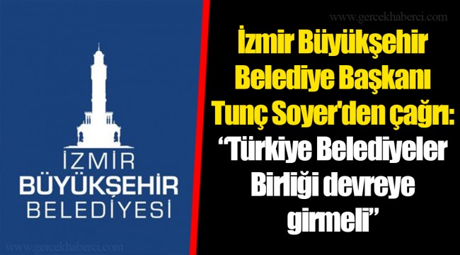İzmir Büyükşehir Belediye Başkanı Tunç Soyer'den çağrı: “Türkiye Belediyeler Birliği devreye girmeli”