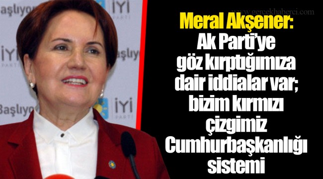 Meral Akşener: Ak Parti’ye göz kırptığımıza dair iddialar var; bizim kırmızı çizgimiz Cumhurbaşkanlığı sistemi