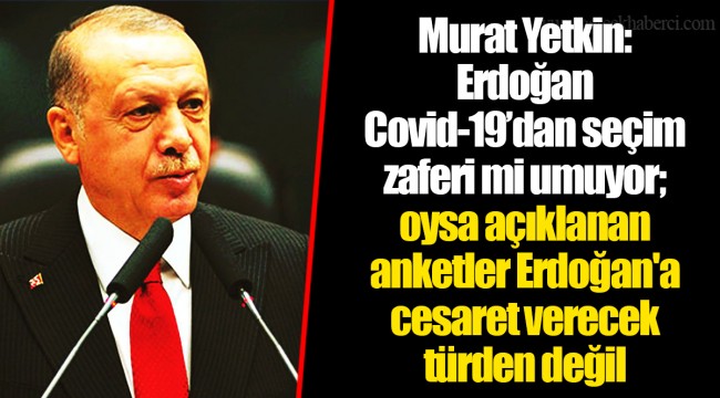 Murat Yetkin: Erdoğan Covid-19’dan seçim zaferi mi umuyor; oysa açıklanan anketler Erdoğan'a cesaret verecek türden değil