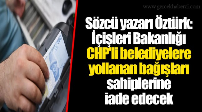 Sözcü yazarı Öztürk: İçişleri Bakanlığı CHP'li belediyelere yollanan bağışları sahiplerine iade edecek