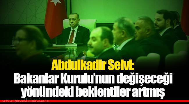Abdulkadir Selvi: Bakanlar Kurulu’nun değişeceği yönündeki beklentiler artmış