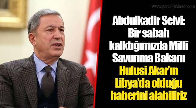Abdulkadir Selvi: Bir sabah kalktığımızda Millî Savunma Bakanı Hulusi Akar’ın Libya’da olduğu haberini alabiliriz