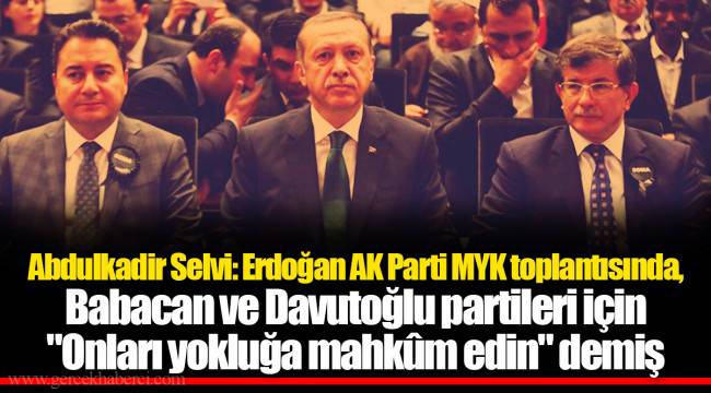 Abdulkadir Selvi: Erdoğan AK Parti MYK toplantısında, Babacan ve Davutoğlu partileri için "Onları yokluğa mahkûm edin" demiş
