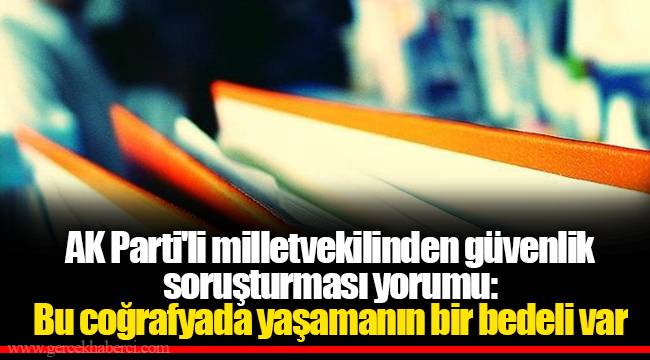 AK Parti'li milletvekilinden güvenlik soruşturması yorumu: Bu coğrafyada yaşamanın bir bedeli var