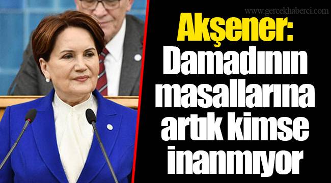 Akşener: Damadının masallarına artık kimse inanmıyor