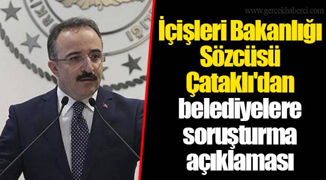 İçişleri Bakanlığı Sözcüsü Çataklı'dan belediyelere soruşturma açıklaması