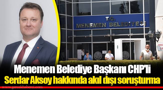 Menemen Belediye Başkanı CHP&#039;li Serdar Aksoy hakkında akıl dışı soruşturma