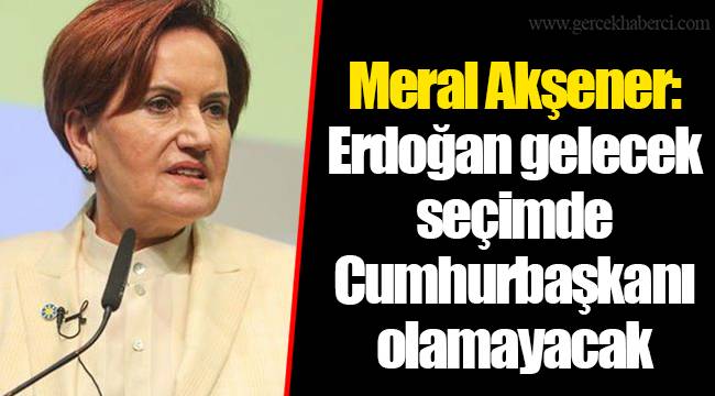 Meral Akşener: Erdoğan gelecek seçimde Cumhurbaşkanı olamayacak
