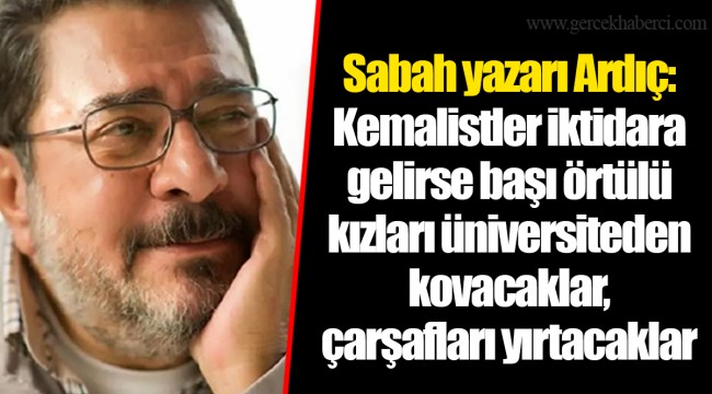 Sabah yazarı Ardıç: Kemalistler iktidara gelirse başı örtülü kızları üniversiteden kovacaklar, çarşafları yırtacaklar