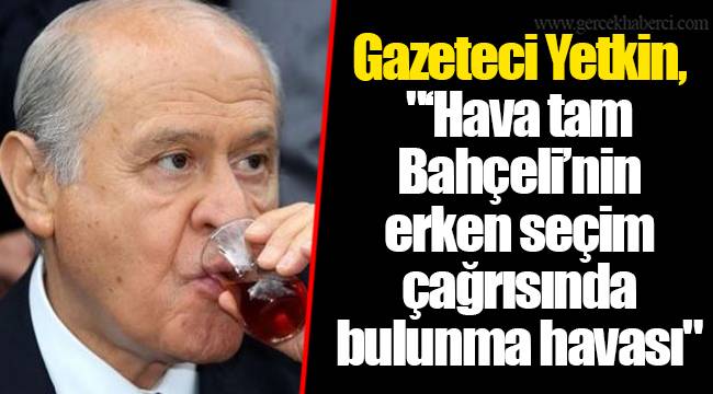 Gazeteci Yetkin, "‘Hava tam Bahçeli’nin erken seçim çağrısında bulunma havası"