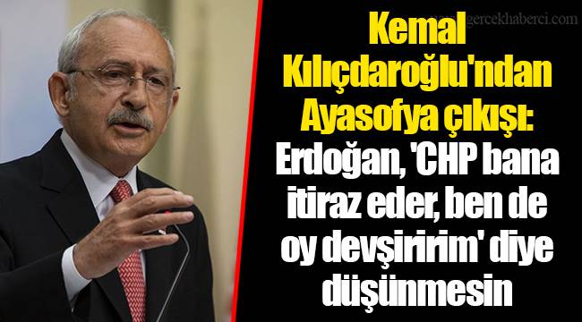 Kemal Kılıçdaroğlu'ndan Ayasofya çıkışı: Erdoğan, 'CHP bana itiraz eder, ben de oy devşiririm' diye düşünmesin