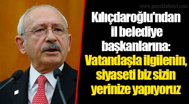 Kılıçdaroğlu'ndan il belediye başkanlarına: Vatandaşla ilgilenin, siyaseti biz sizin yerinize yapıyoruz
