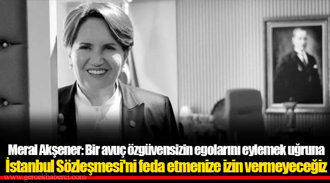 Meral Akşener: Bir avuç özgüvensizin egolarını eylemek uğruna İstanbul Sözleşmesi'ni feda etmenize izin vermeyeceğiz