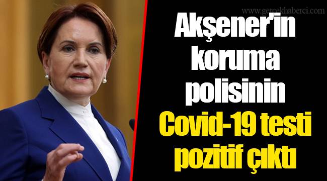 Meral Akşener'in koruma polisinin Covid-19 testi pozitif çıktı