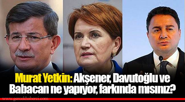 Murat Yetkin: Akşener, Davutoğlu ve Babacan ne yapıyor, farkında mısınız?