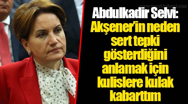 Abdulkadir Selvi: Akşener’in neden sert tepki gösterdiğini anlamak için kulislere kulak kabarttım
