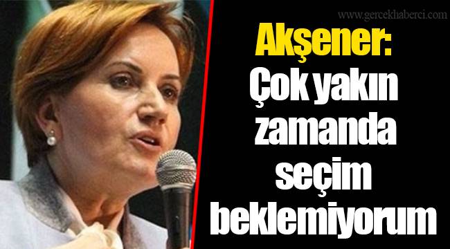Akşener: Çok yakın zamanda seçim beklemiyorum
