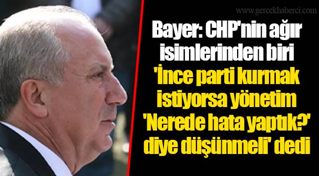 Bayer: CHP'nin ağır isimlerinden biri 'İnce parti kurmak istiyorsa yönetim 'Nerede hata yaptık?' diye düşünmeli' dedi