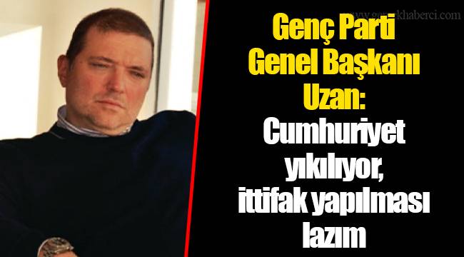 Genç Parti Genel Başkanı Uzan: Cumhuriyet yıkılıyor, ittifak yapılması lazım