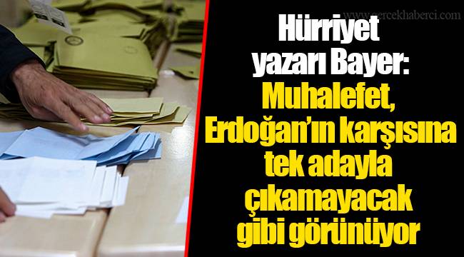 Hürriyet yazarı Bayer: Muhalefet, Erdoğan’ın karşısına tek adayla çıkamayacak gibi görünüyor