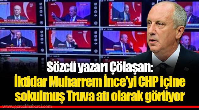 Sözcü yazarı Çölaşan: İktidar Muharrem İnce'yi CHP içine sokulmuş Truva atı olarak görüyor