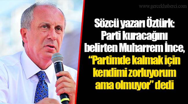 Sözcü yazarı Öztürk: Parti kuracağını belirten Muharrem İnce, “Partimde kalmak için kendimi zorluyorum ama olmuyor” dedi