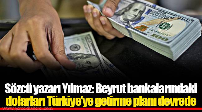 Sözcü yazarı Yılmaz: Beyrut bankalarındaki dolarları Türkiye’ye getirme planı devrede