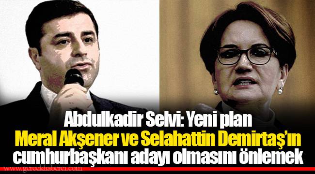 Abdulkadir Selvi: Yeni plan Meral Akşener ve Selahattin Demirtaş’ın cumhurbaşkanı adayı olmasını önlemek