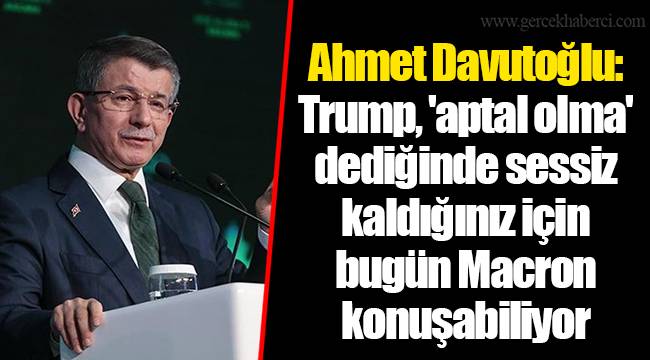 Ahmet Davutoğlu: Trump, 'aptal olma' dediğinde sessiz kaldığınız için bugün Macron konuşabiliyor