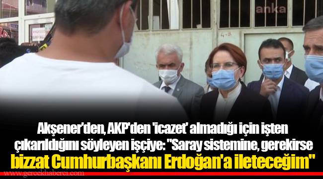 Akşener'den, AKP'den 'icazet' almadığı için işten çıkarıldığını söyleyen işçiye: "Saray sistemine, gerekirse bizzat Cumhurbaşkanı Erdoğan'a ileteceğim"