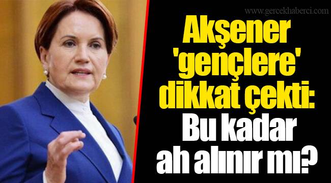 Akşener 'gençlere' dikkat çekti: Bu kadar ah alınır mı?