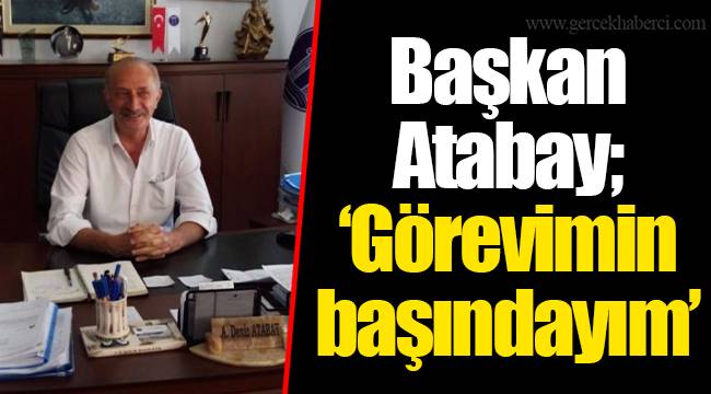 Başkan Atabay; ‘Görevimin başındayım’