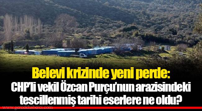 Belevi krizinde yeni perde: CHP’li vekil Özcan Purçu’nun arazisindeki tescillenmiş tarihi eserlere ne oldu?