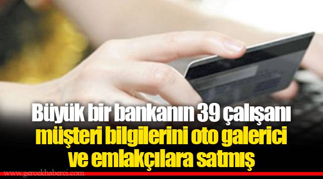 Büyük bir bankanın 39 çalışanı müşteri bilgilerini oto galerici ve emlakçılara satmış