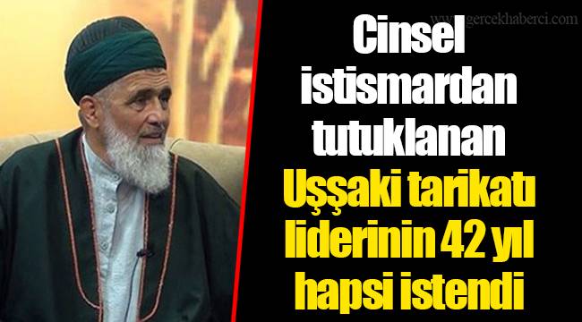 Cinsel istismardan tutuklanan Uşşaki tarikatı liderinin 42 yıl hapsi istendi