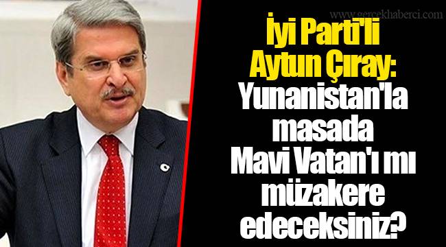 İyi Parti'li Aytun Çıray: Yunanistan'la masada Mavi Vatan'ı mı müzakere edeceksiniz?