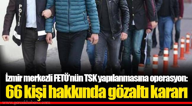 İzmir merkezli FETÖ’nün TSK yapılanmasına operasyon: 66 kişi hakkında gözaltı kararı