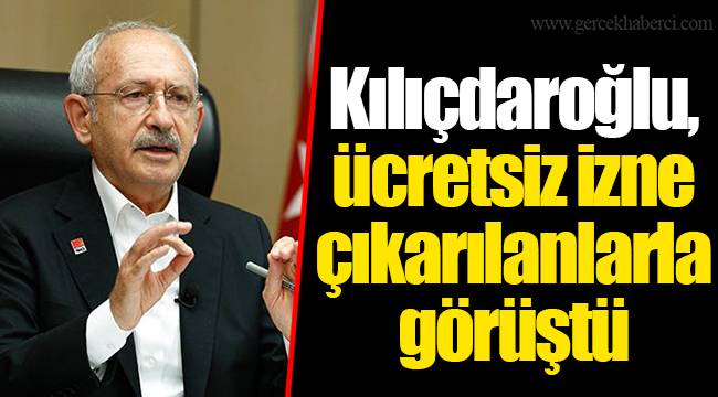 Kılıçdaroğlu, ücretsiz izne çıkarılanlarla görüştü