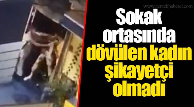 Sokak ortasında dövülen kadın şikayetçi olmadı