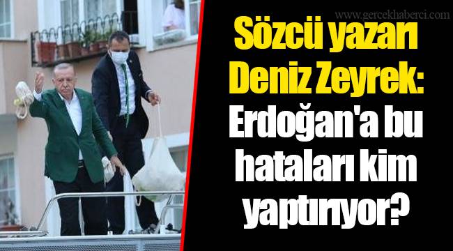 Sözcü yazarı Deniz Zeyrek: Erdoğan'a bu hataları kim yaptırıyor?