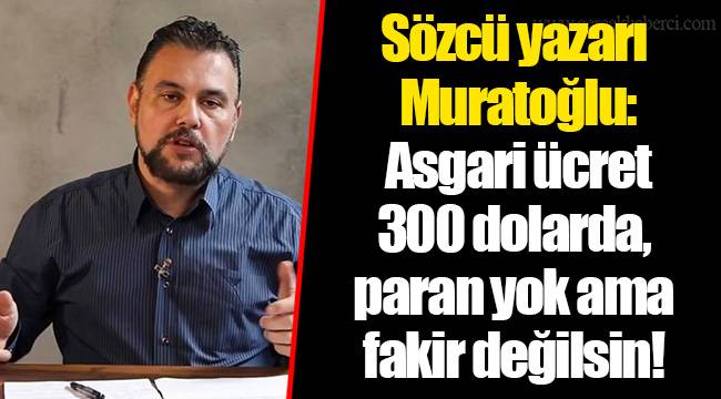 Sözcü yazarı Muratoğlu: Asgari ücret 300 dolarda, paran yok ama fakir değilsin!