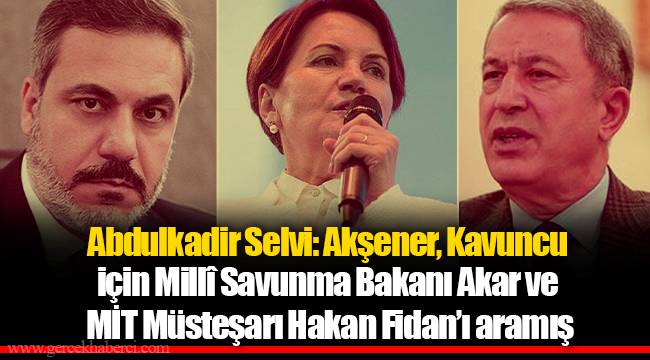 Abdulkadir Selvi: Akşener, Kavuncu için Millî Savunma Bakanı Akar ve MİT Müsteşarı Hakan Fidan’ı aramış
