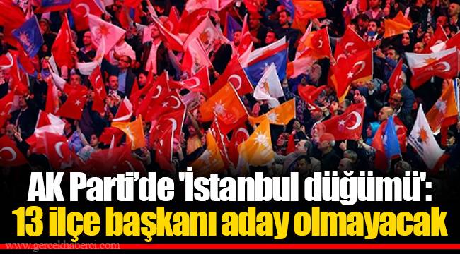 AK Parti’de 'İstanbul düğümü': 13 ilçe başkanı aday olmayacak