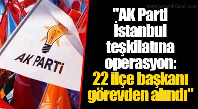 "AK Parti İstanbul teşkilatına operasyon: 22 ilçe başkanı görevden alındı"